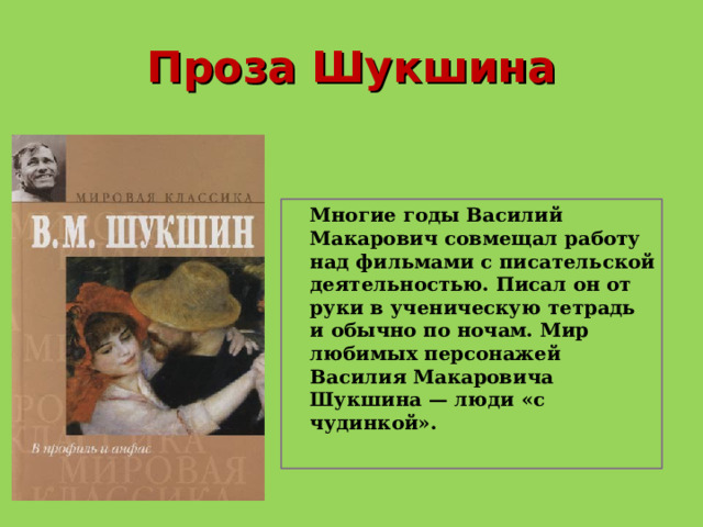 Проза Шукшина  Многие годы Василий Макарович совмещал работу над фильмами с писательской деятельностью. Писал он от руки в ученическую тетрадь и обычно по ночам. Мир любимых персонажей Василия Макаровича Шукшина — люди «с чудинкой».    