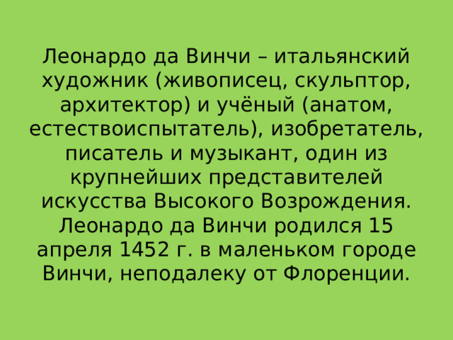 Леонардо да Винчи – итальянский художник (живописец, скульптор, архитектор) и учёный (анатом, естествоиспытатель), изобретатель, писатель и музыкант, один из крупнейших представителей искусства Высокого Возрождения. Леонардо да Винчи родился 15 апреля 1452 г. в маленьком городе Винчи, неподалеку от Флоренции. 