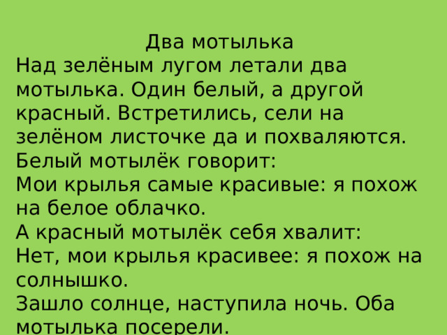 Два мотылька Над зелёным лугом летали два мотылька. Один белый, а другой красный. Встретились, сели на зелёном листочке да и похваляются. Белый мотылёк говорит: Мои крылья самые красивые: я похож на белое облачко. А красный мотылёк себя хвалит: Нет, мои крылья красивее: я похож на солнышко. Зашло солнце, наступила ночь. Оба мотылька посерели. 