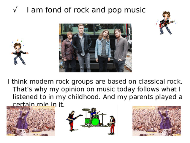 √ I am fond of rock and pop music  I think modern rock groups are based on classical rock. That’s why my opinion on music today follows what I listened to in my childhood. And my parents played a certain role in it. 