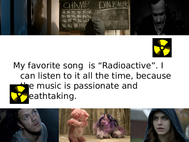 My favorite song is “Radioactive”. I can listen to it all the time, because the music is passionate and breathtaking. 