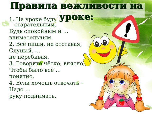 Правила вежливости на уроке: 1. На уроке будь старательным, Будь спокойным и …  внимательным. 2. Всё пиши, не отставая, Слушай, …  не перебивая. 3. Говорите чётко, внятно, Чтобы было всё …  понятно. 4. Если хочешь отвечать – Надо …  руку поднимать. 