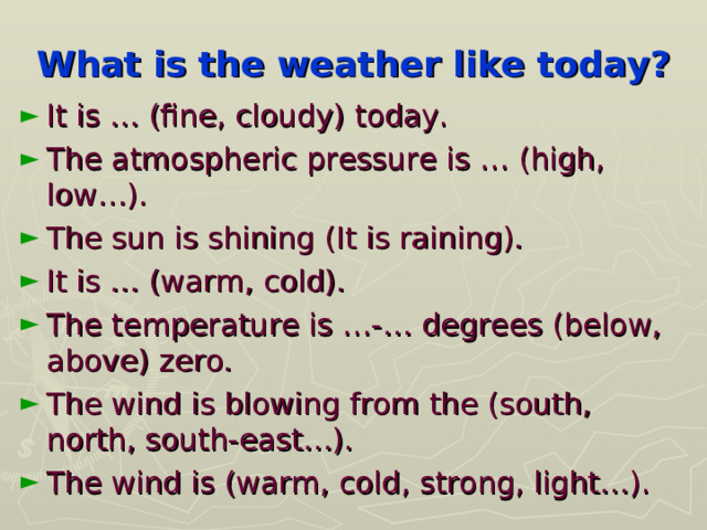 What is the weather like today? It is … (fine, cloudy) today. The atmospheric pressure is … (high, low…). The sun is shining (It is raining). It is … (warm, cold). The temperature is …-… degrees (below, above) zero. The wind is blowing from the (south, north, south-east…). The wind is (warm, cold, strong, light…).  