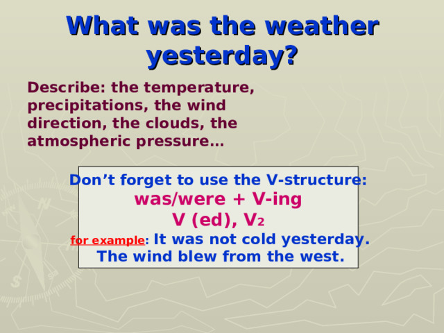 What was the weather yesterday? Describe: the temperature, precipitations, the wind direction, the clouds, the atmospheric pressure… Don’t forget to use the V-structure: was/were + V-ing V (ed), V 2  for example : It was not cold yesterday.  The wind blew from the west. 