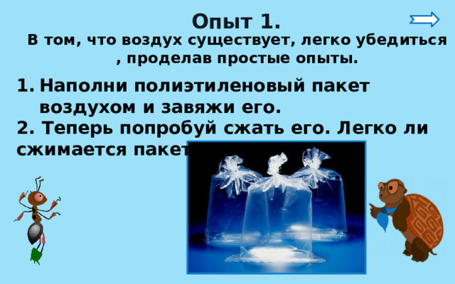 Опыт 1. В том, что воздух существует, легко убедиться , проделав простые опыты. Наполни полиэтиленовый пакет воздухом и завяжи его. 2. Теперь попробуй сжать его. Легко ли сжимается пакет? 