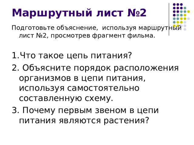Маршрутный лист №2 Подготовьте объяснение, используя маршрутный лист №2, просмотрев фрагмент фильма. 1.Что такое цепь питания? 2. Объясните порядок расположения организмов в цепи питания, используя самостоятельно составленную схему. 3. Почему первым звеном в цепи питания являются растения? 