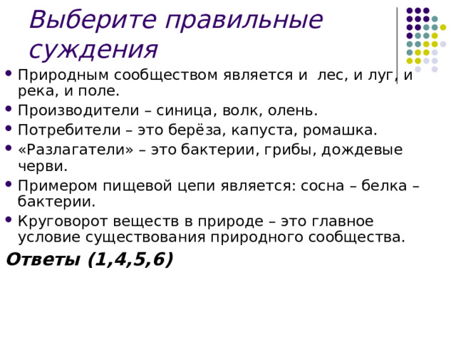 Выберите правильные суждения Природным сообществом является и лес, и луг, и река, и поле. Производители – синица, волк, олень. Потребители – это берёза, капуста, ромашка. «Разлагатели» – это бактерии, грибы, дождевые черви. Примером пищевой цепи является: сосна – белка – бактерии. Круговорот веществ в природе – это главное условие существования природного сообщества. Ответы (1,4,5,6) 