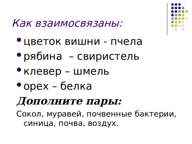 Как взаимосвязаны: цветок вишни - пчела рябина – свиристель клевер – шмель орех – белка Дополните пары: Сокол, муравей, почвенные бактерии, синица, почва, воздух. 