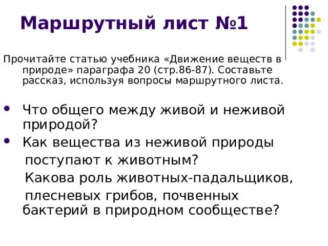 Маршрутный лист №1 Прочитайте статью учебника «Движение веществ в природе» параграфа 20 (стр.86-87). Составьте рассказ, используя вопросы маршрутного листа. Что общего между живой и неживой природой? Как вещества из неживой природы   поступают к животным?  Какова роль животных-падальщиков,  плесневых грибов, почвенных бактерий в природном сообществе? 