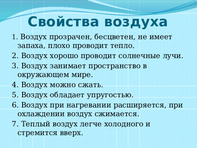 Свойства воздуха 1. Воздух прозрачен, бесцветен, не имеет запаха, плохо проводит тепло. 2. Воздух хорошо проводит солнечные лучи. 3. Воздух занимает пространство в окружающем мире. 4. Воздух можно сжать. 5. Воздух обладает упругостью. 6. Воздух при нагревании расширяется, при охлаждении воздух сжимается. 7. Теплый воздух легче холодного и стремится вверх. 