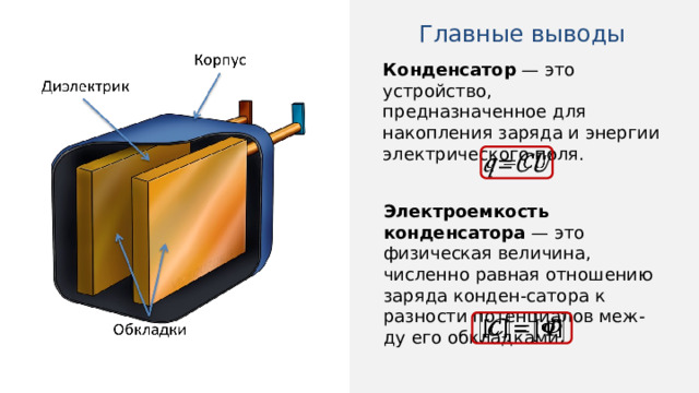 Главные выводы Конденсатор — это устройство, предназначенное для накопления заряда и энергии электрического поля.   Электроемкость конденсатора  — это физическая величина, численно равная отношению заряда конден-сатора к разности потенциалов меж-ду его обкладками.   