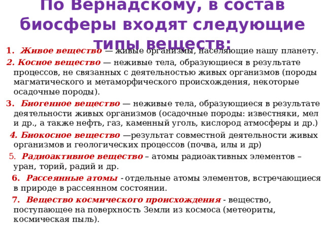 По Вернадскому, в состав биосферы входят следующие типы веществ:  1.   Живое вещество   —  живые организмы, населяющие нашу планету.  2. Косное вещество   — неживые тела, образующиеся в результате процессов, не связанных с деятельностью живых организмов (породы магматического и метаморфического происхождения, некоторые осадочные породы).  3.   Биогенное вещество   — неживые тела, образующиеся в результате деятельности живых организмов (осадочные породы: известняки, мел и др., а также нефть, газ, каменный уголь, кислород атмосферы и др.)  4. Биокосное вещество   —результат совместной деятельности живых организмов и геологических процессов (почва, илы и др)  5.   Радиоактивное вещество  – атомы радиоактивных элементов – уран, торий, радий и др.  6.   Рассеянные атомы   -  отдельные атомы элементов, встречающиеся в природе в рассеянном состоянии.  7.   Вещество космического происхождения   - вещество, поступающее на поверхность Земли из космоса (метеориты, космическая пыль). 