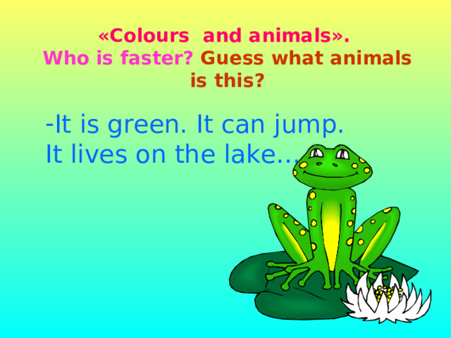                                   «Colours  and  animals».  Who is faster?  Guess what animals is this? It is green. It can jump. It lives on the lake… 