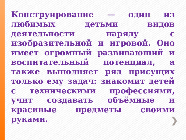 Конструирование — один из любимых детьми видов деятельности наряду с изобразительной и игровой. Оно имеет огромный развивающий и воспитательный потенциал, а также выполняет ряд присущих только ему задач: знакомит детей с техническими профессиями, учит создавать объёмные и красивые предметы своими руками. 