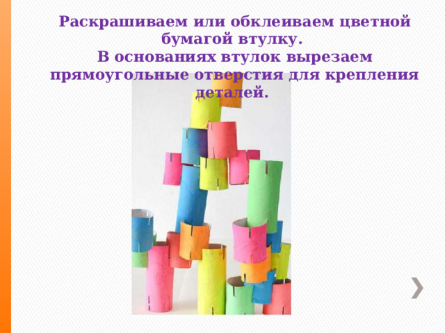 Раскрашиваем или обклеиваем цветной бумагой втулку. В основаниях втулок вырезаем прямоугольные отверстия для крепления деталей. 