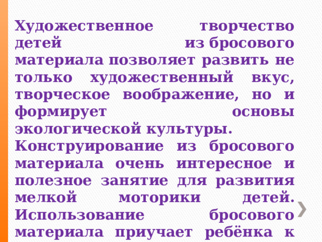 Художественное творчество детей из бросового материала позволяет развить не только художественный вкус, творческое воображение, но и формирует основы экологической культуры.  Конструирование из бросового материала очень интересное и полезное занятие для развития мелкой моторики детей. Использование бросового материала приучает ребёнка к бережливости, он никогда не сломает игрушку сделанную своими руками.. 