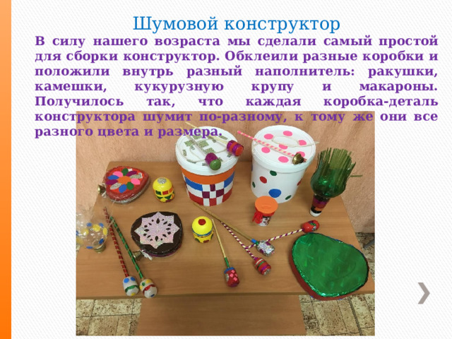 Шумовой конструктор В силу нашего возраста мы сделали самый простой для сборки конструктор. Обклеили разные коробки и положили внутрь разный наполнитель: ракушки, камешки, кукурузную крупу и макароны. Получилось так, что каждая коробка-деталь конструктора шумит по-разному, к тому же они все разного цвета и размера. 