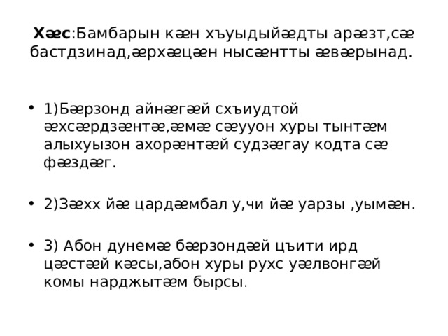 Хᴂс :Бамбарын кᴂн хъуыдыйᴂдты арᴂзт,сᴂ бастдзинад,ᴂрхᴂцᴂн нысᴂнтты ᴂвᴂрынад. 1)Бᴂрзонд айнᴂгᴂй схъиудтой ᴂхсᴂрдзᴂнтᴂ,ᴂмᴂ сᴂууон хуры тынтᴂм алыхуызон ахорᴂнтᴂй судзᴂгау кодта сᴂ фᴂздᴂг. 2)Зᴂхх йᴂ цардᴂмбал у,чи йᴂ уарзы ,уымᴂн. 3) Абон дунемᴂ бᴂрзондᴂй цъити ирд цᴂстᴂй кᴂсы,абон хуры рухс уᴂлвонгᴂй комы нарджытᴂм бырсы . 