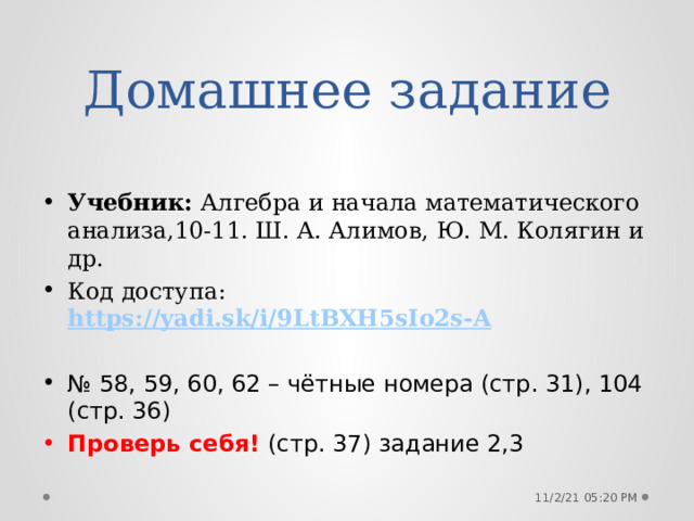 Домашнее задание Учебник: Алгебра и начала математического анализа,10-11. Ш. А. Алимов, Ю. М. Колягин и др. Код доступа: https://yadi.sk/i/9LtBXH5sIo2s-A № 58, 59, 60, 62 – чётные номера (стр. 31), 104 (стр. 36) Проверь себя! (стр. 37) задание 2,3 11/2/21  05:20 PM 