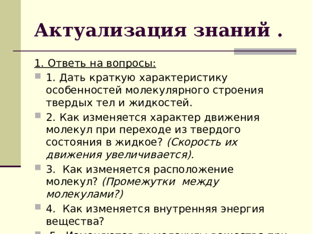 Актуализация знаний . 1. Ответь на вопросы: 1. Дать краткую характеристику особенностей молекулярного строения твердых тел и жидкостей. 2. Как изменяется характер движения молекул при переходе из твердого состояния в жидкое?  (Скорость их движения увеличивается). 3. Как изменяется расположение молекул?  (Промежутки между молекулами?) 4. Как изменяется внутренняя энергия вещества?   5. Изменяются ли молекулы вещества при плавлении?    