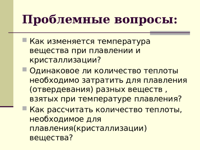 Проблемные вопросы: Как изменяется температура вещества при плавлении и кристаллизации? Одинаковое ли количество теплоты необходимо затратить для плавления (отвердевания) разных веществ , взятых при температуре плавления? Как рассчитать количество теплоты, необходимое для плавления(кристаллизации) вещества?   