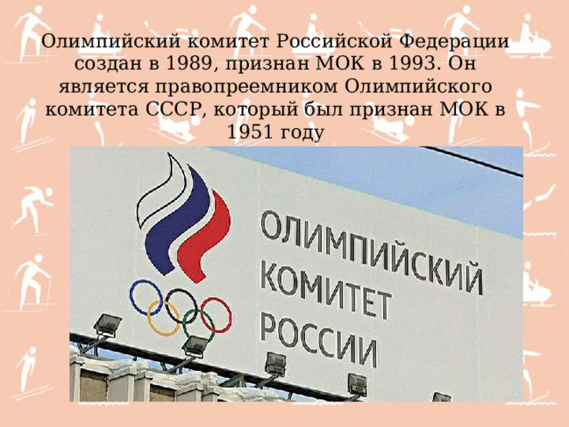 Олимпийский комитет Российской Федерации создан в 1989, признан МОК в 1993. Он является правопреемником Олимпийского комитета СССР, который был признан МОК в 1951 году 