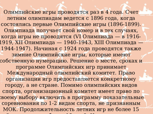 Олимпийские игры проводятся раз в 4 года. Счет летним олимпиадам ведется с 1896 года, когда состоялись первые Олимпийские игры (1896-1899). Олимпиада получает свой номер и в тех случаях, когда игры не проводятся (VI Олимпиада — в 1916-1919, XII Олимпиада — 1940-1943, XIII Олимпиада — 1944-1947). Начиная с 1924 года проводятся также зимние Олимпийские игры, которые имеют собственную нумерацию. Решение о месте, сроках и программе Олимпийских игр принимает Международный олимпийский комитет. Право организации игр предоставляется конкретному городу, а не стране. Помимо олимпийских видов спорта, организационный комитет имеет право по своему выбору включить в программу показательные соревнования по 1-2 видам спорта, не признанным МОК. Продолжительность летних игр не более 15 дней, зимних — не более 10 дней. Непосредственно на время игр МОК передает право технического контроля проведения соревнований соответствующим международным спортивным федерациям. 