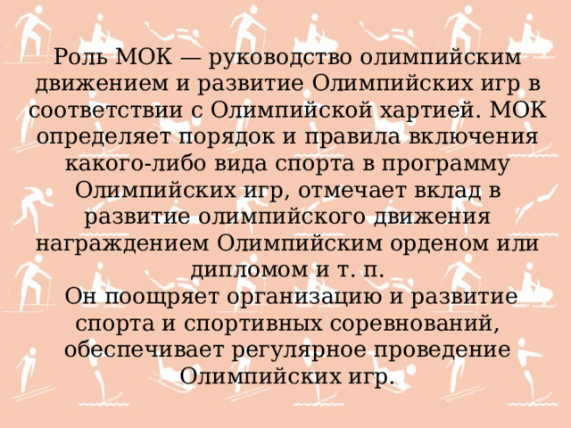 Роль МОК — руководство олимпийским движением и развитие Олимпийских игр в соответствии с Олимпийской хартией. МОК определяет порядок и правила включения какого-либо вида спорта в программу Олимпийских игр, отмечает вклад в развитие олимпийского движения награждением Олимпийским орденом или дипломом и т. п.   Он поощряет организацию и развитие спорта и спортивных соревнований, обеспечивает регулярное проведение Олимпийских игр. 