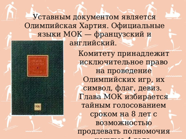 Уставным документом является Олимпийская Хартия. Официальные языки МОК — французский и английский. Комитету принадлежит исключительное право на проведение Олимпийских игр, их символ, флаг, девиз. Глава МОК избирается тайным голосованием сроком на 8 лет с возможностью продлевать полномочия каждые 4 года. 