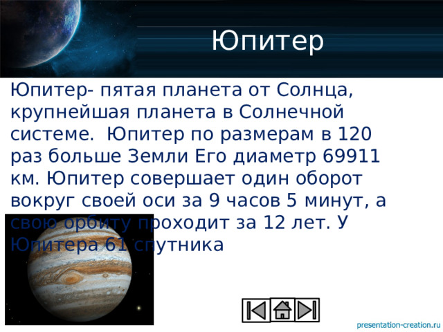 Юпитер Юпитер- пятая планета от Солнца, крупнейшая планета в Солнечной системе. Юпитер по размерам в 120 раз больше Земли Его диаметр 69911 км. Юпитер совершает один оборот вокруг своей оси за 9 часов 5 минут, а свою орбиту проходит за 12 лет. У Юпитера 61 спутника 