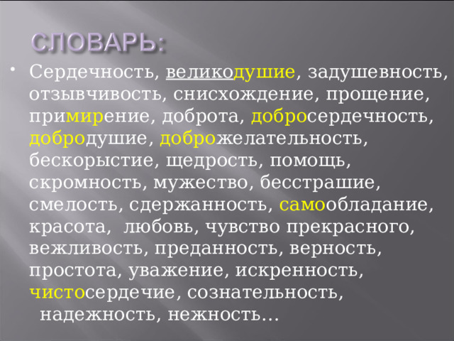 Сердечность, велико душие , задушевность, отзывчивость, снисхождение, прощение, при мир ение, доброта, добро сердечность, добро душие, добро желательность, бескорыстие, щедрость, помощь, скромность, мужество, бесстрашие, смелость, сдержанность, само обладание, красота, любовь, чувство прекрасного, вежливость, преданность, верность, простота, уважение, искренность, чисто сердечие, сознательность,  надежность, нежность… 