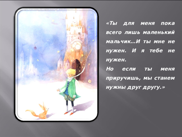 «Ты для меня пока всего лишь маленький мальчик…И ты мне не нужен. И я тебе не нужен. Но если ты меня приручишь, мы станем нужны друг другу.» 