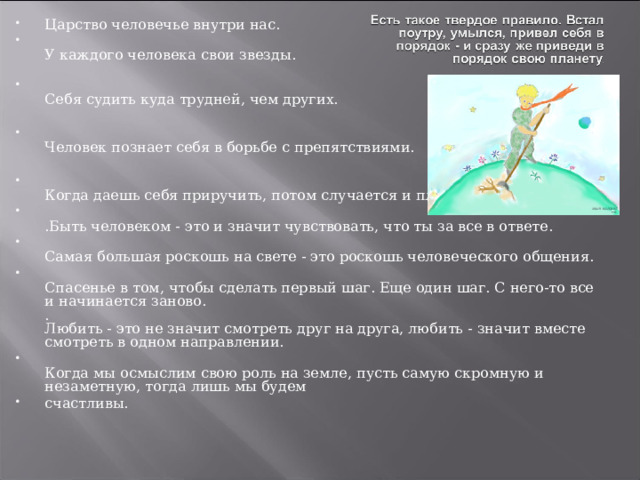 Царство человечье внутри нас.  У каждого человека свои звезды.    Себя судить куда трудней, чем других.   Человек познает себя в борьбе с препятствиями.   Когда даешь себя приручить, потом случается и плакать.  .Быть человеком - это и значит чувствовать, что ты за все в ответе.  Самая большая роскошь на свете - это роскошь человеческого общения.   Спасенье в том, чтобы сделать первый шаг. Еще один шаг. С него-то все и начинается заново.  .  Любить - это не значит смотреть друг на друга, любить - значит вместе смотреть в одном направлении.  Когда мы осмыслим свою роль на земле, пусть самую скромную и незаметную, тогда лишь мы будем счастливы.        