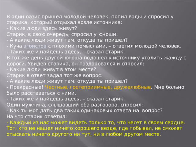 В один оазис пришел молодой человек, попил воды и спросил у старика, который отдыхал возле источника:  - Какие люди здесь живут?  Старик, в свою очередь, спросил у юноши:  - А какие люди живут там, откуда ты пришел?  - Куча эгоистов с плохими помыслами, – ответил молодой человек.  - Таких же и найдешь здесь, – сказал старик.  В тот же день другой юноша подошел к источнику утолить жажду с дороги. Увидев старика, он поздоровался и спросил:  - Какие люди живут в этом месте?  Старик в ответ задал тот же вопрос:  - А какие люди живут там, откуда ты пришел?  - Прекрасные! Честные, гостеприимные, дружелюбные . Мне больно было расставаться с ними.  - Таких же и найдешь здесь, – сказал старик.  Один мужчина, слышавший оба разговора, спросил:  - Как ты мог дать два таких одинаковых ответа на вопрос?  На что старик ответил:  - Каждый из нас может видеть только то, что несет в своем сердце. Тот, кто не нашел ничего хорошего везде, где побывал, не сможет отыскать ничего другого ни тут, ни в любом другом месте.     