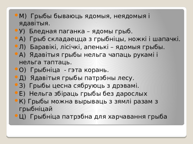 М) Грыбы бываюць ядомыя, неядомыя і ядавітыя. У) Бледная паганка – ядомы грыб. А) Грыб складаецца з грыбніцы, ножкі і шапачкі. Л) Баравікі, лісічкі, апенькі – ядомыя грыбы. А) Ядавітыя грыбы нельга чапаць рукамі і нельга таптаць. О) Грыбніца - гэта корань. Д) Ядавітыя грыбы патрэбны лесу. З) Грыбы цесна сябруюць з дрэвамі. Е) Нельга збіраць грыбы без дарослых К) Грыбы можна вырываць з зямлі разам з грыбніцай Ц) Грыбніца патрэбна для харчавання грыба 