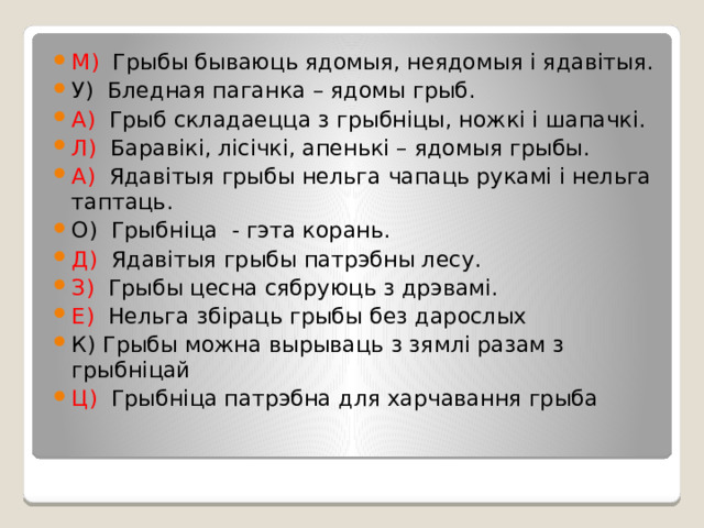 М) Грыбы бываюць ядомыя, неядомыя і ядавітыя. У) Бледная паганка – ядомы грыб. А) Грыб складаецца з грыбніцы, ножкі і шапачкі. Л) Баравікі, лісічкі, апенькі – ядомыя грыбы. А) Ядавітыя грыбы нельга чапаць рукамі і нельга таптаць. О) Грыбніца - гэта корань. Д) Ядавітыя грыбы патрэбны лесу. З) Грыбы цесна сябруюць з дрэвамі. Е) Нельга збіраць грыбы без дарослых К) Грыбы можна вырываць з зямлі разам з грыбніцай Ц) Грыбніца патрэбна для харчавання грыба 