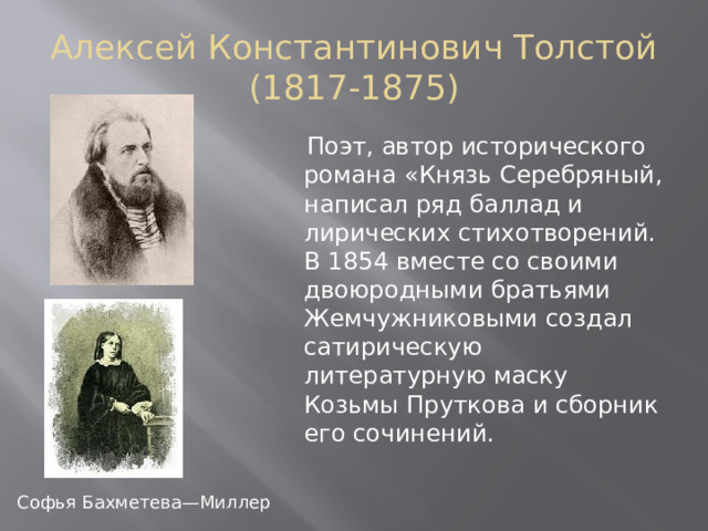 Алексей Константинович Толстой (1817-1875)  Поэт, автор исторического романа «Князь Серебряный, написал ряд баллад и лирических стихотворений. В 1854 вместе со своими двоюродными братьями Жемчужниковыми создал сатирическую литературную маску Козьмы Пруткова и сборник его сочинений. Софья Бахметева—Миллер 