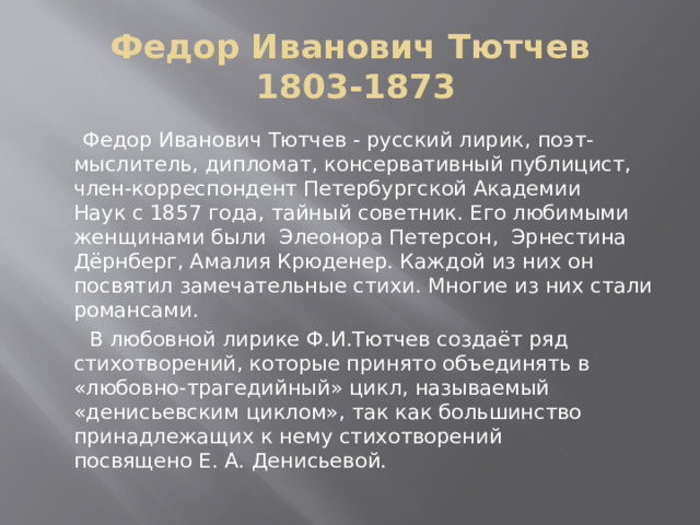 Федор Иванович Тютчев  1803-1873  Федор Иванович Тютчев - русский лирик, поэт-мыслитель, дипломат, консервативный публицист, член-корреспондент Петербургской Академии Наук с 1857 года, тайный советник. Его любимыми женщинами были  Элеонора Петерсон,  Эрнестина Дёрнберг, Амалия Крюденер. Каждой из них он посвятил замечательные стихи. Многие из них стали романсами.  В любовной лирике Ф.И.Тютчев создаёт ряд стихотворений, которые принято объединять в «любовно-трагедийный» цикл, называемый «денисьевским циклом», так как большинство принадлежащих к нему стихотворений посвящено Е. А. Денисьевой.  