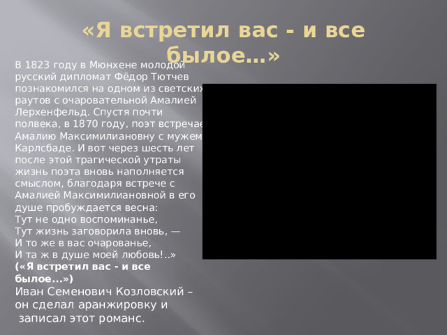 «Я встретил вас - и все былое…» В 1823 году в Мюнхене молодой русский дипломат Фёдор Тютчев познакомился на одном из светских раутов с очаровательной Амалией Лерхенфельд. Спустя почти полвека, в 1870 году, поэт встречает Амалию Максимилиановну с мужем в Карлсбаде. И вот через шесть лет после этой трагической утраты жизнь поэта вновь наполняется смыслом, благодаря встрече с Амалией Максимилиановной в его душе пробуждается весна:  Тут не одно воспоминанье,  Тут жизнь заговорила вновь, —  И то же в вас очарованье,  И та ж в душе моей любовь!..» («Я встретил вас - и все былое...») Иван Семенович Козловский – он сделал аранжировку и  записал этот романс. 