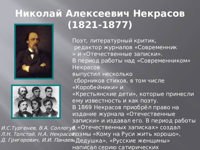 Николай Алексеевич Некрасов  (1821-1877) Поэт, литературный критик,  редактор журналов «Современник » и «Отечественные записки». В период работы над «Современником» Некрасов выпустил несколько  сборников стихов, в том числе «Коробейники» и «Крестьянские дети», которые принесли ему известность и как поэту. В 1869 Некрасов приобрёл право на издание журнала «Отечественные записки» и издавал его. В период работы в «Отечественных записках» создал поэмы «Кому на Руси жить хорошо», «Дедушка», «Русские женщины» написал серию сатирических произведений, вершиной которых стала поэма «Современники» . И.С.Тургенев, В.А. Соллогуб, Л.Н. Толстой, Н.А. Некрасов, Д. Григорович, И.И. Панаев 