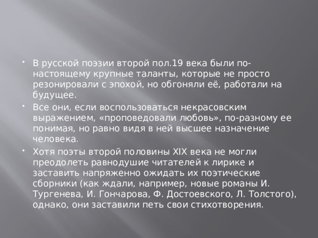 В русской поэзии второй пол.19 века были по-настоящему крупные таланты, которые не просто резонировали с эпохой, но обгоняли её, работали на будущее. Все они, если воспользоваться некрасовским выражением, «проповедовали любовь», по-разному ее понимая, но равно видя в ней высшее назначение человека. Хотя поэты второй половины XIX века не могли преодолеть равнодушие читателей к лирике и заставить напряженно ожидать их поэтические сборники (как ждали, например, новые романы И. Тургенева, И. Гончарова, Ф. Достоевского, Л. Толстого), однако, они заставили петь свои стихотворения. 