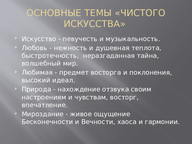 ОСНОВНЫЕ ТЕМЫ «ЧИСТОГО ИСКУССТВА»  Искусство - певучесть и музыкальность. Любовь - нежность и душевная теплота, быстротечность,  неразгаданная тайна, волшебный мир. Любимая - предмет восторга и поклонения, высокий идеал. Природа - нахождение отзвука своим настроениям и чувствам, восторг, впечатление. Мироздание - живое ощущение Бесконечности и Вечности, хаоса и гармонии. 