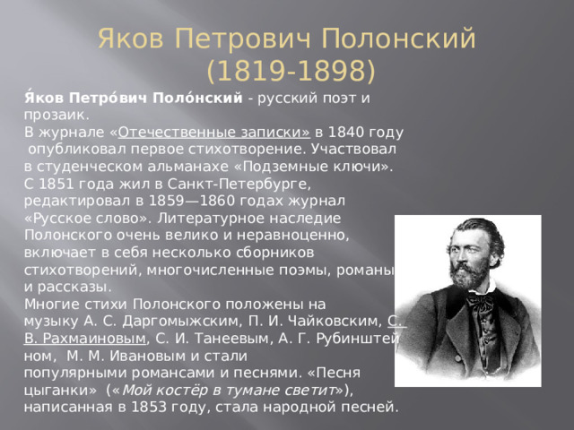 Яков Петрович Полонский  (1819-1898) Я́ков Петро́вич Поло́нский  - русский  поэт и прозаик. В журнале « Отечественные записки» в 1840 году  опубликовал первое стихотворение. Участвовал в студенческом альманахе «Подземные ключи».  С 1851 года жил в Санкт-Петербурге, редактировал в 1859—1860 годах журнал «Русское слово». Литературное наследие Полонского очень велико и неравноценно, включает в себя несколько сборников стихотворений, многочисленные поэмы, романы и рассказы.  Многие стихи Полонского положены на музыку А. С. Даргомыжским, П. И. Чайковским,  С. В. Рахмаиновым , С. И. Танеевым, А. Г. Рубинштейном,  М. М. Ивановым и стали популярными романсами и песнями. «Песня цыганки» (« Мой костёр в тумане светит »), написанная в 1853 году, стала народной песней. 