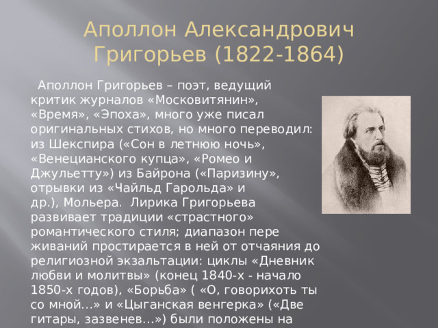 Аполлон Александрович Григорьев (1822-1864)  Аполлон Григорьев – поэт, ведущий критик журналов «Московитянин», «Время», «Эпоха», много уже писал оригинальных стихов, но много переводил: из Шекспира («Сон в летнюю ночь», «Венецианского купца», «Ромео и Джульетту») из Байрона («Паризину», отрывки из «Чайльд Гарольда» и др.), Мольера.  Лирика Григорьева развивает традиции «страстного» романтического стиля; диапазон пере­живаний простирается в ней от отчаяния до религиозной экзальтации: циклы «Дневник любви и молитвы» (конец 1840-х - начало 1850-х годов), «Борьба» ( «О, говорихоть ты со мной…» и «Цыганская венгерка» («Две гитары, зазвенев…») были положены на музыку, вероятно, при участии самого Григорьева, и стали по­пулярными романсами) 