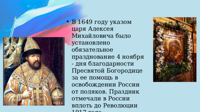 В 1649 году указом царя Алексея Михайловича было установлено обязательное празднование 4 ноября - дня благодарности Пресвятой Богородице за ее помощь в освобождении России от поляков. Праздник отмечали в России вплоть до Революции 1917 года. 