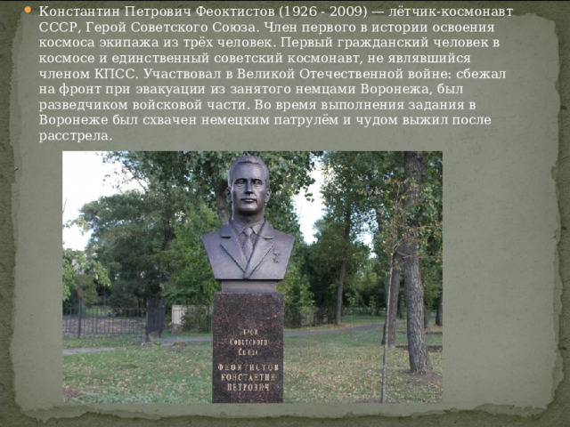 Константин Петрович Феоктистов (1926 - 2009) — лётчик-космонавт СССР, Герой Советского Союза. Член первого в истории освоения космоса экипажа из трёх человек. Первый гражданский человек в космосе и единственный советский космонавт, не являвшийся членом КПСС. Участвовал в Великой Отечественной войне: сбежал на фронт при эвакуации из занятого немцами Воронежа, был разведчиком войсковой части. Во время выполнения задания в Воронеже был схвачен немецким патрулём и чудом выжил после расстрела. 