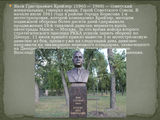 Яков Григорьевич Крейзер  (1905 — 1969) — советский военачальник, генерал армии, Герой Советского Союза. В начале июля 1941 года в районе города Борисова 1-я мотострелковая, которой командовал Крейзер, методом подвижной обороны более десяти дней сдерживала продвижение 18-й танковой дивизии вермахта вдоль автострады Минск — Москва. За это время войска второго стратегического эшелона РККА успели занять оборону по Днепру. 11 июля пришёл приказ вывести 1-ю мотострелковую дивизию из боя, однако уже на следующий день дивизию направили на ликвидацию немецкого плацдарма, захваченного на Днепре. 12 июля Крейзер был ранен и эвакуирован. Впоследствии Яков Григорьевич получил еще одно ранение.  