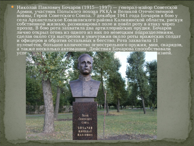 Николай Павлович Бочаров (1915—1997) — генерал-майор Советской Армии, участник Польского похода РККА и Великой Отечественной войны, Герой Советского Союза. 7 декабря 1941 года Бочаров в бою у села Архангельское Конаковского района Калининской области, рискуя собственной жизнью, разминировал поле и повёл роту в атаку через проход. В бою рота захватила два артиллерийских орудия. Бочаров лично открыл огонь из одного из них по немецким подразделениям, сделав около ста выстрелов и уничтожив около роты вражеских солдат и офицеров и обратив остальных в бегство. Рота захватила 11 пулемётов, большое количество огнестрельного оружия, мин, снарядов, а также несколько автомашин. Действия Бочарова способствовали успешному выполнению боевой задачи 185-й стрелковой дивизией. 