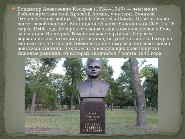 Владимир Алексеевич Косарев (1924—1945) — лейтенант Рабоче-крестьянской Красной Армии, участник Великой Отечественной войны, Герой Советского Союза. Отличился во время освобождения Винницкой области Украинской ССР. 15-16 марта 1944 года Косарев со своим экипажем участвовал в боях за станцию Вапнярка Томашпольского района. Первым ворвавшись на позиции противника, он уничтожил его батарею миномётов, что способствовало успешному взятию советскими войсками станции. В одном из последующих боёв получил тяжёлые ранения, от которых скончался 7 марта 1945 года.  