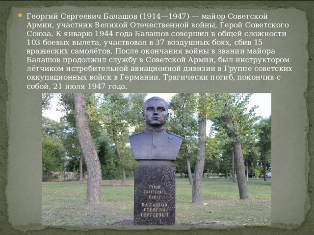 Георгий Сергеевич Балашов (1914—1947) — майор Советской Армии, участник Великой Отечественной войны, Герой Советского Союза. К январю 1944 года Балашов совершил в общей сложности 103 боевых вылета, участвовал в 37 воздушных боях, сбив 15 вражеских самолётов. После окончания войны в звании майора Балашов продолжил службу в Советской Армии, был инструктором ­ лётчиком истребительной авиационной дивизии в Группе советских оккупационных войск в Германии. Трагически погиб, покончив с собой, 21 июля 1947 года.  